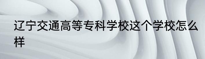 辽宁交通高等专科学校这个学校怎么样