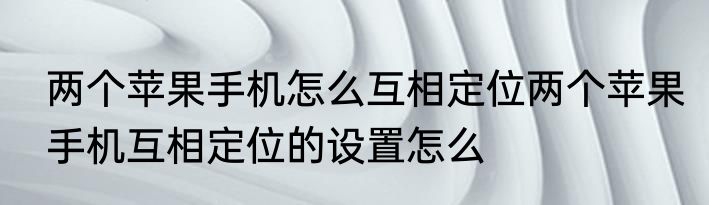 两个苹果手机怎么互相定位两个苹果手机互相定位的设置怎么