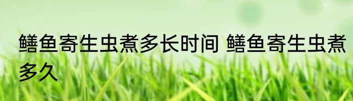 鳝鱼寄生虫煮多长时间 鳝鱼寄生虫煮多久
