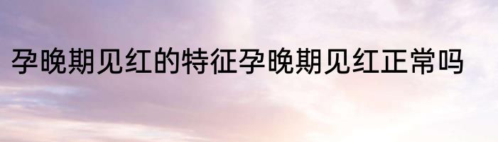 孕晚期见红的特征孕晚期见红正常吗