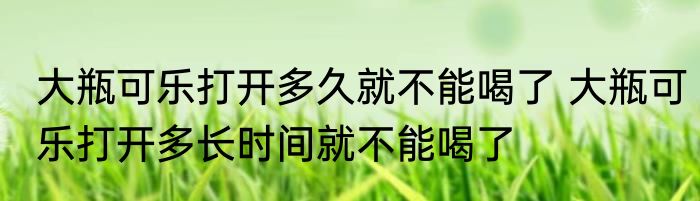 大瓶可乐打开多久就不能喝了 大瓶可乐打开多长时间就不能喝了