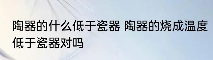陶器的什么低于瓷器 陶器的烧成温度低于瓷器对吗