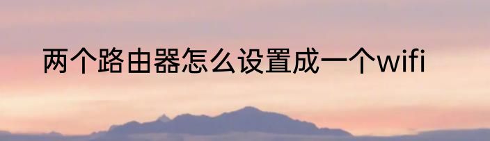 两个路由器怎么设置成一个wifi