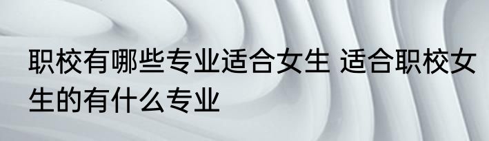 职校有哪些专业适合女生 适合职校女生的有什么专业