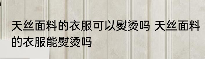 天丝面料的衣服可以熨烫吗 天丝面料的衣服能熨烫吗