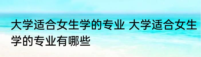 大学适合女生学的专业 大学适合女生学的专业有哪些