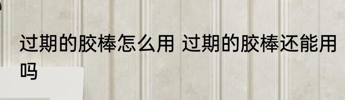 过期的胶棒怎么用 过期的胶棒还能用吗
