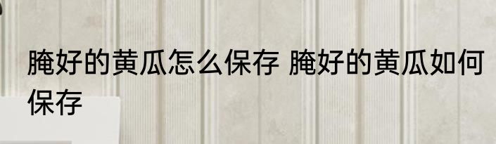 腌好的黄瓜怎么保存 腌好的黄瓜如何保存