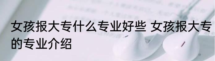 女孩报大专什么专业好些 女孩报大专的专业介绍