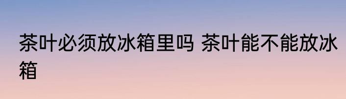 茶叶必须放冰箱里吗 茶叶能不能放冰箱