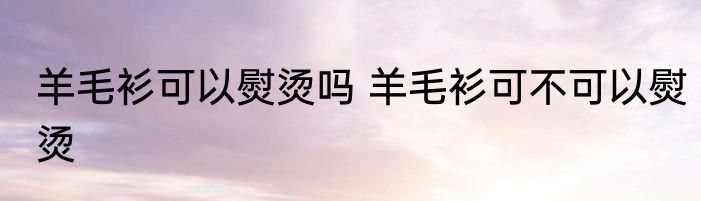 羊毛衫可以熨烫吗 羊毛衫可不可以熨烫