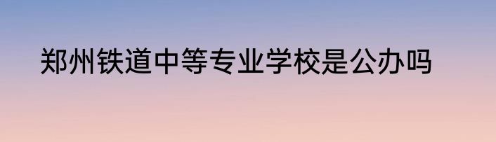郑州铁道中等专业学校是公办吗
