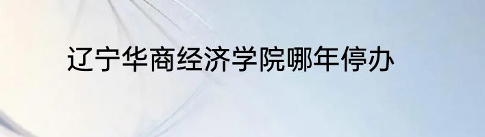 辽宁华商经济学院哪年停办