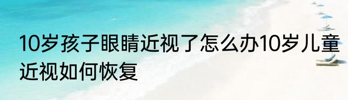10岁孩子眼睛近视了怎么办10岁儿童近视如何恢复