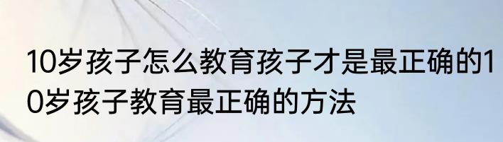 10岁孩子怎么教育孩子才是最正确的10岁孩子教育最正确的方法