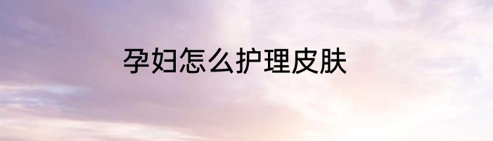 孕妇怎么护理皮肤
