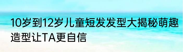 10岁到12岁儿童短发发型大揭秘萌趣造型让TA更自信