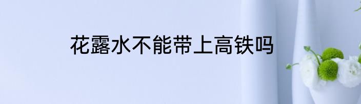 花露水不能带上高铁吗
