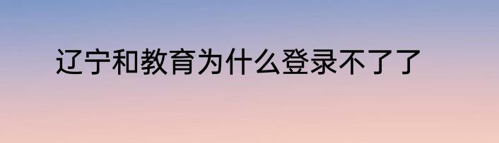 辽宁和教育为什么登录不了了