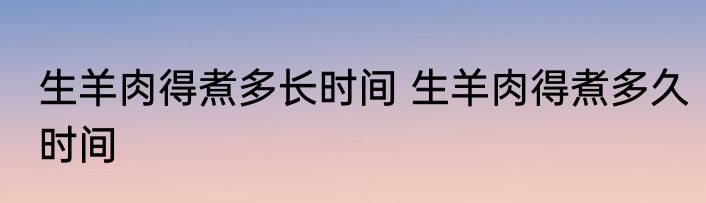 生羊肉得煮多长时间 生羊肉得煮多久时间