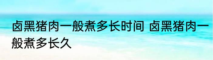 卤黑猪肉一般煮多长时间 卤黑猪肉一般煮多长久