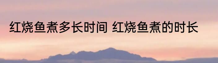 红烧鱼煮多长时间 红烧鱼煮的时长