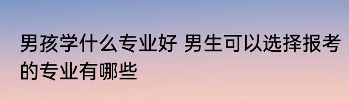男孩学什么专业好 男生可以选择报考的专业有哪些