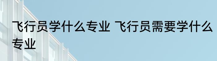 飞行员学什么专业 飞行员需要学什么专业