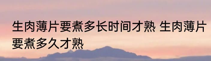 生肉薄片要煮多长时间才熟 生肉薄片要煮多久才熟