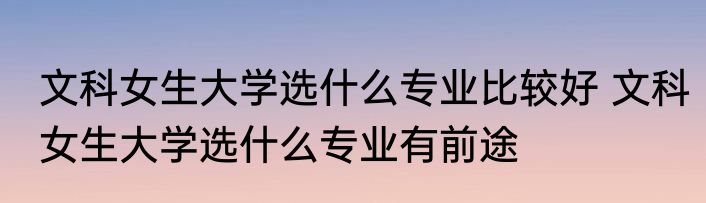 文科女生大学选什么专业比较好 文科女生大学选什么专业有前途