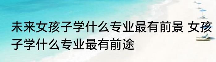 未来女孩子学什么专业最有前景 女孩子学什么专业最有前途