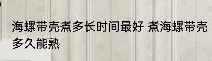 海螺带壳煮多长时间最好 煮海螺带壳多久能熟