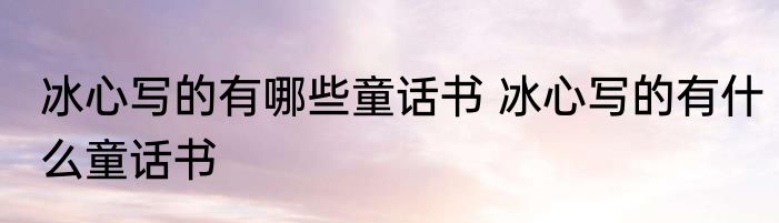冰心写的有哪些童话书 冰心写的有什么童话书