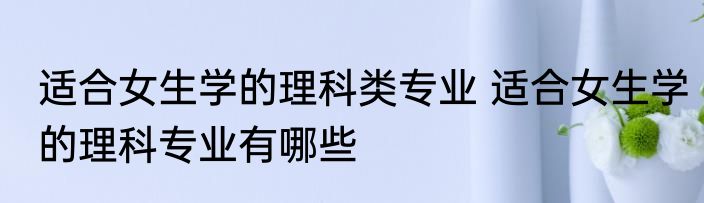 适合女生学的理科类专业 适合女生学的理科专业有哪些