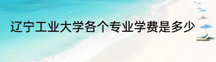 辽宁工业大学各个专业学费是多少