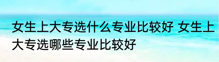 女生上大专选什么专业比较好 女生上大专选哪些专业比较好
