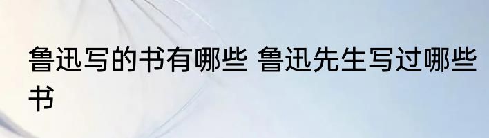 鲁迅写的书有哪些 鲁迅先生写过哪些书