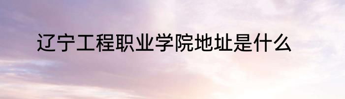 辽宁工程职业学院地址是什么