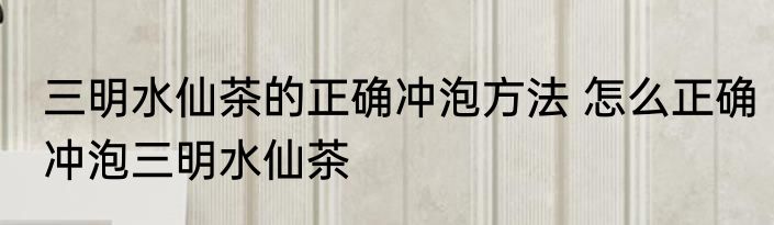 三明水仙茶的正确冲泡方法 怎么正确冲泡三明水仙茶