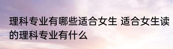 理科专业有哪些适合女生 适合女生读的理科专业有什么