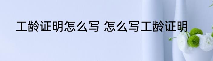 工龄证明怎么写 怎么写工龄证明