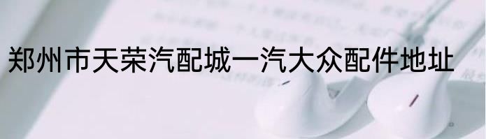 郑州市天荣汽配城一汽大众配件地址