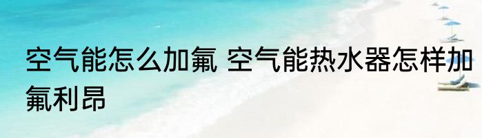 空气能怎么加氟 空气能热水器怎样加氟利昂