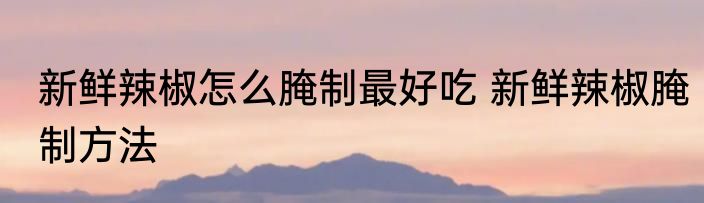 新鲜辣椒怎么腌制最好吃 新鲜辣椒腌制方法