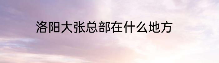 洛阳大张总部在什么地方