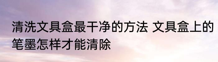 清洗文具盒最干净的方法 文具盒上的笔墨怎样才能清除