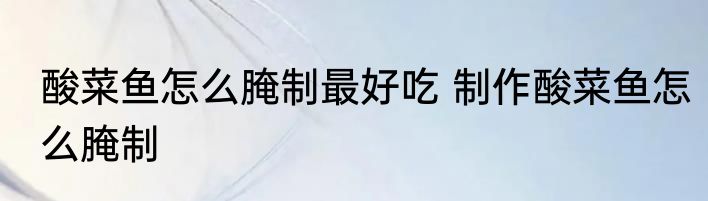 酸菜鱼怎么腌制最好吃 制作酸菜鱼怎么腌制