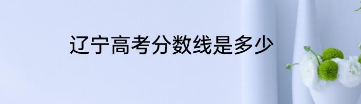 辽宁高考分数线是多少