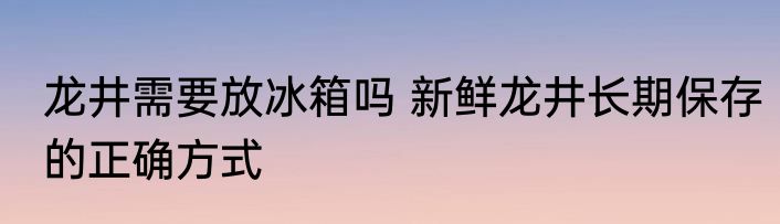 龙井需要放冰箱吗 新鲜龙井长期保存的正确方式