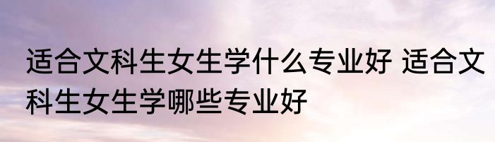 适合文科生女生学什么专业好 适合文科生女生学哪些专业好